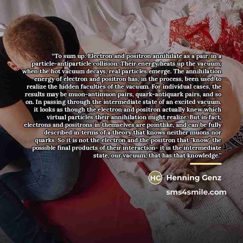 “To sum up: Electron and positron annihilate as a pair, in a particle-antiparticle collision. Their energy heats up the vacuum; when the hot vacuum decays, real particles emerge. The annihilation energy of electron and positron has, in the process, been used to realize the hidden faculties of the…” quote by Henning Genz