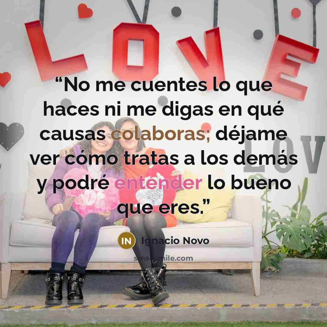“No me cuentes lo que haces ni me digas en qué causas colaboras; déjame ver cómo tratas a los demás y podré entender lo bueno que eres.” quote by Ignacio Novo
