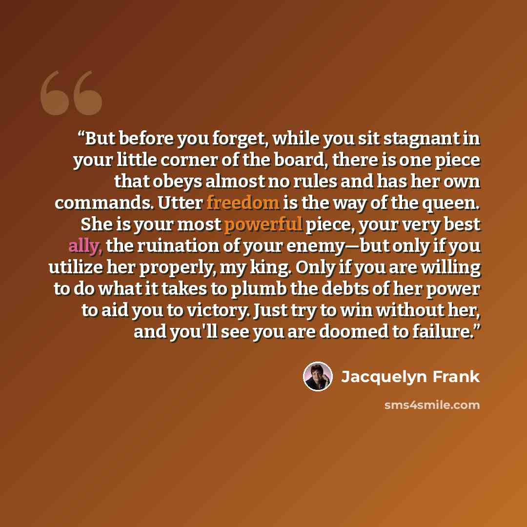 “But before you forget, while you sit stagnant in your little corner of the board, there is one piece that obeys almost no rules and has her own commands. Utter freedom is the way of the queen. She is your most powerful piece, your very best ally, the ruination of your enemy—but only if you utilize…” quote by Jacquelyn Frank