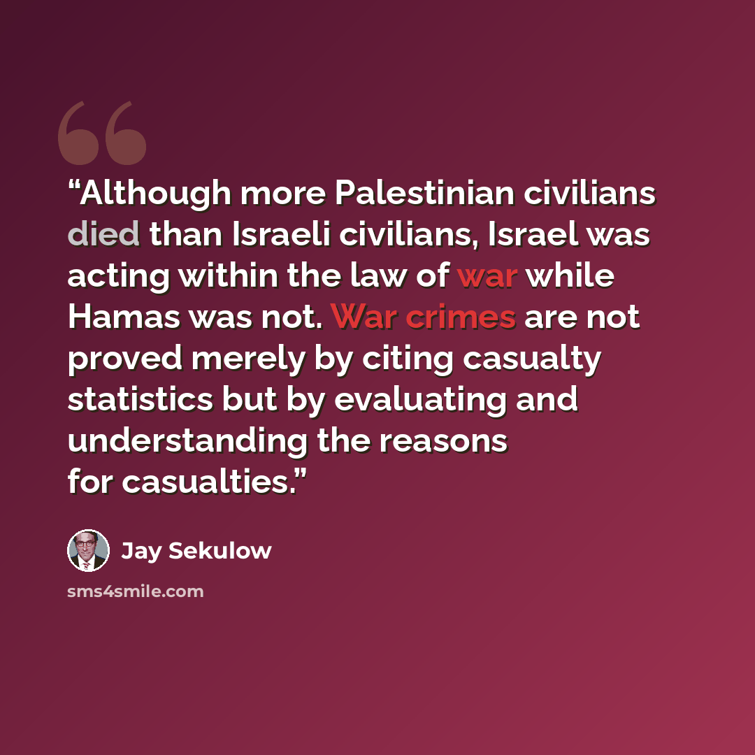 “Although more Palestinian civilians died than Israeli civilians, Israel was acting within the law of war while Hamas was not. War crimes are not proved merely by citing casualty statistics but by evaluating and understanding the reasons for casualties.” quote by Jay Sekulow