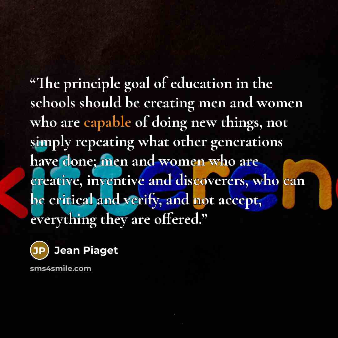 “The principle goal of education in the schools should be creating men and women who are capable of doing new things, not simply repeating what other generations have done; men and women who are creative, inventive and discoverers, who can be critical and verify, and not accept, everything they are…” quote by Jean Piaget