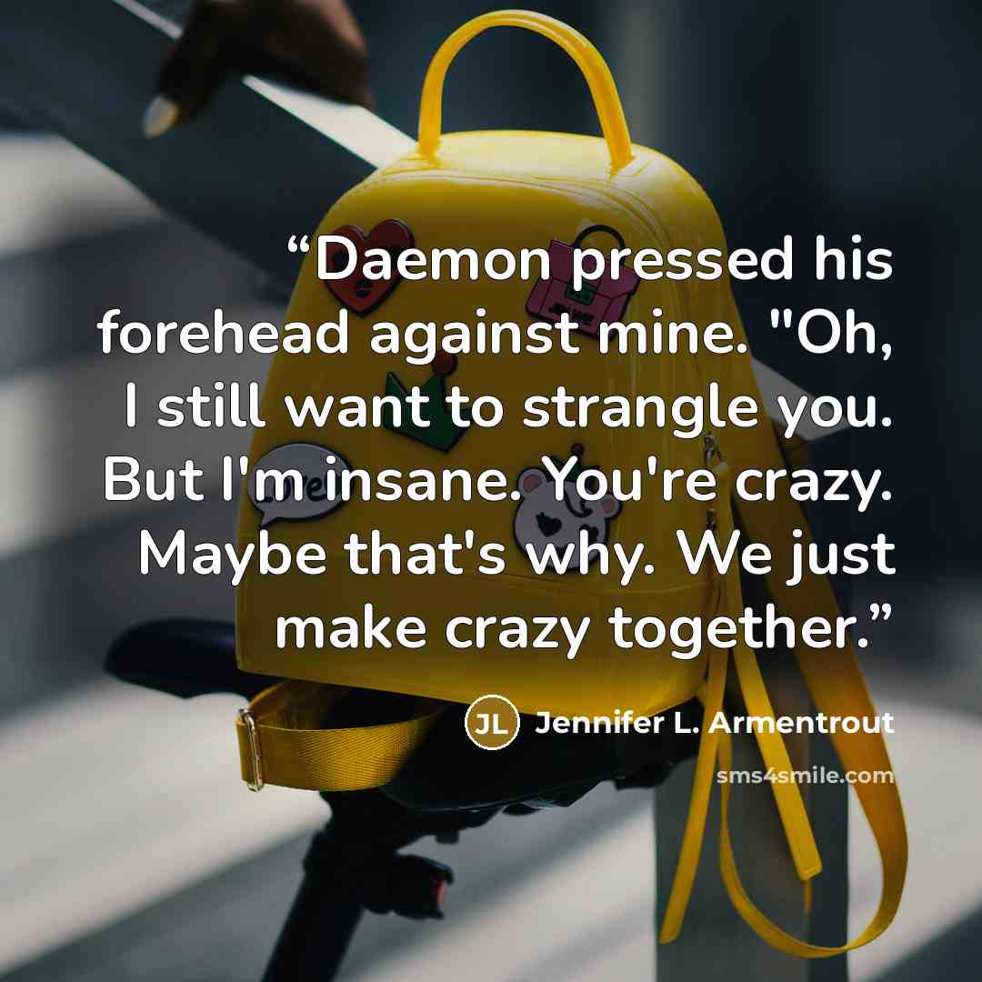 “Daemon pressed his forehead against mine. "Oh, I still want to strangle you. But I'm insane. You're crazy. Maybe that's why. We just make crazy together.” quote by Jennifer L. Armentrout