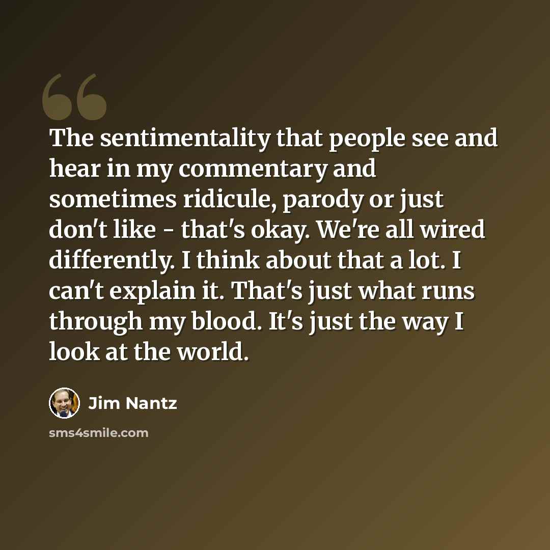 “The sentimentality that people see and hear in my commentary and sometimes ridicule, parody or just don't like - that's okay. We're all wired differently. I think about that a lot. I can't explain it. That's just what runs through my blood. It's just the way I look at the world.” quote by Jim Nantz