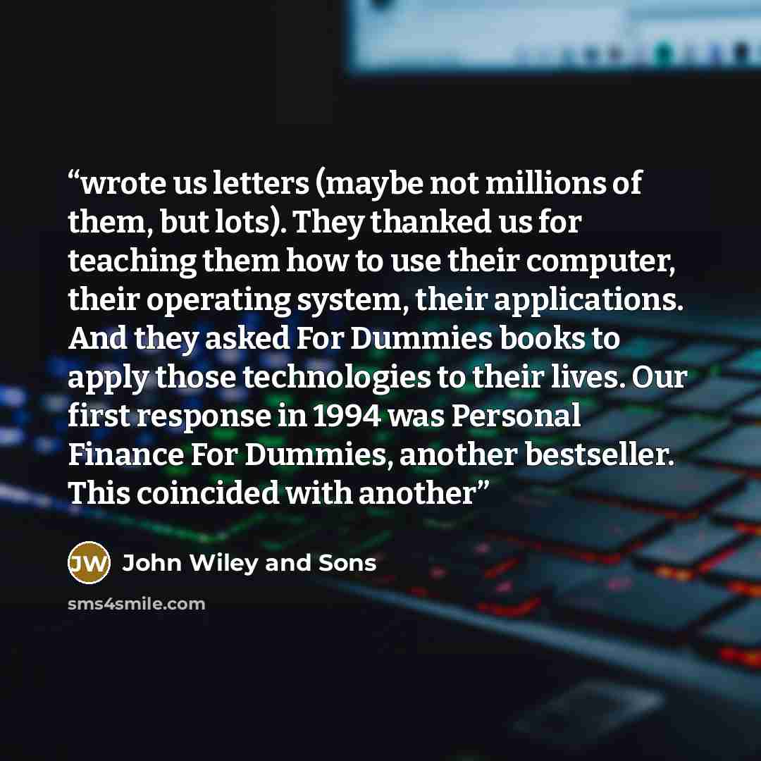“wrote us letters (maybe not millions of them, but lots). They thanked us for teaching them how to use their computer, their operating system, their applications. And they asked For Dummies books to apply those technologies to their lives. Our first response in 1994 was Personal Finance For…” quote by John Wiley and Sons