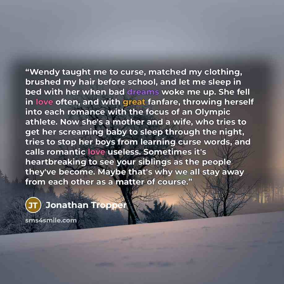 “Wendy taught me to curse, matched my clothing, brushed my hair before school, and let me sleep in bed with her when bad dreams woke me up. She fell in love often, and with great fanfare, throwing herself into each romance with the focus of an Olympic athlete. Now she's a mother and a wife, who…” quote by Jonathan Tropper