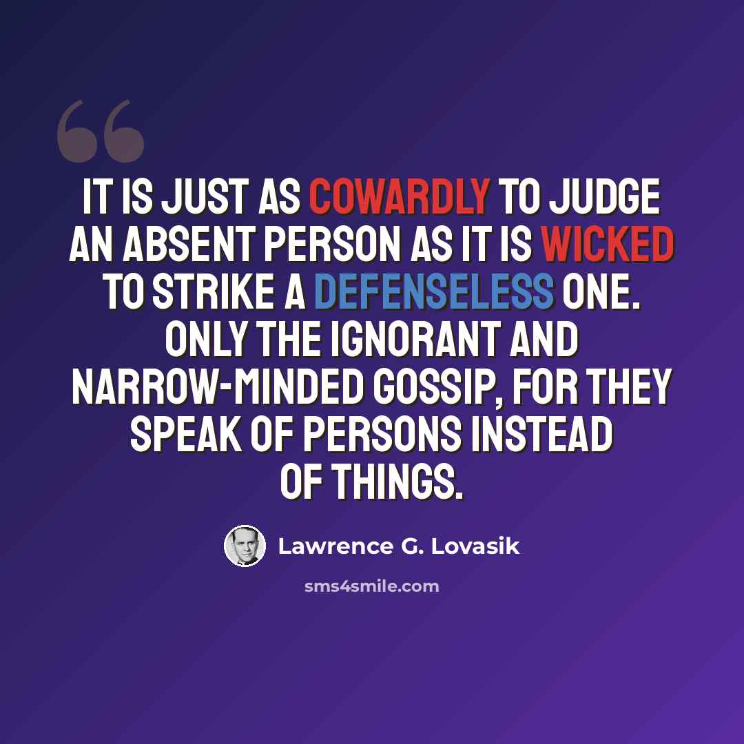 “It is just as cowardly to judge an absent person as it is wicked to strike a defenseless one. Only the ignorant and narrow-minded gossip, for they speak of persons instead of things.” quote by Lawrence G. Lovasik