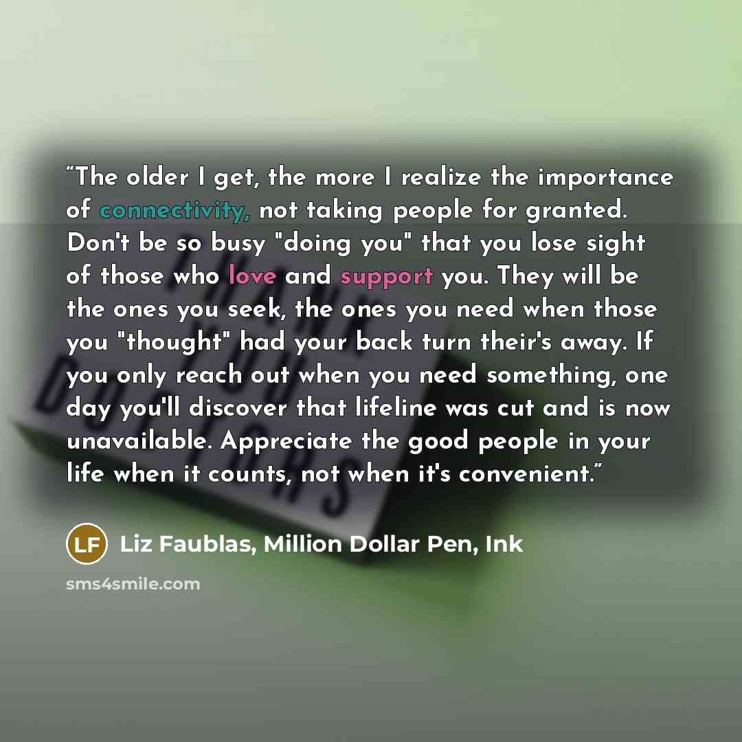 “The older I get, the more I realize the importance of connectivity, not taking people for granted. Don't be so busy "doing you" that you lose sight of those who love and support you. They will be the ones you seek, the ones you need when those you "thought" had your back turn their's away. If you…” quote by Liz Faublas, Million Dollar Pen, Ink