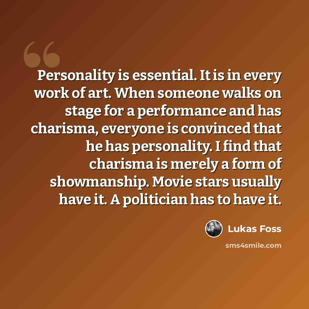 “Personality is essential. It is in every work of art. When someone walks on stage for a performance and has charisma, everyone is convinced that he has personality. I find that charisma is merely a form of showmanship. Movie stars usually have it. A politician has to have it.” quote by Lukas Foss