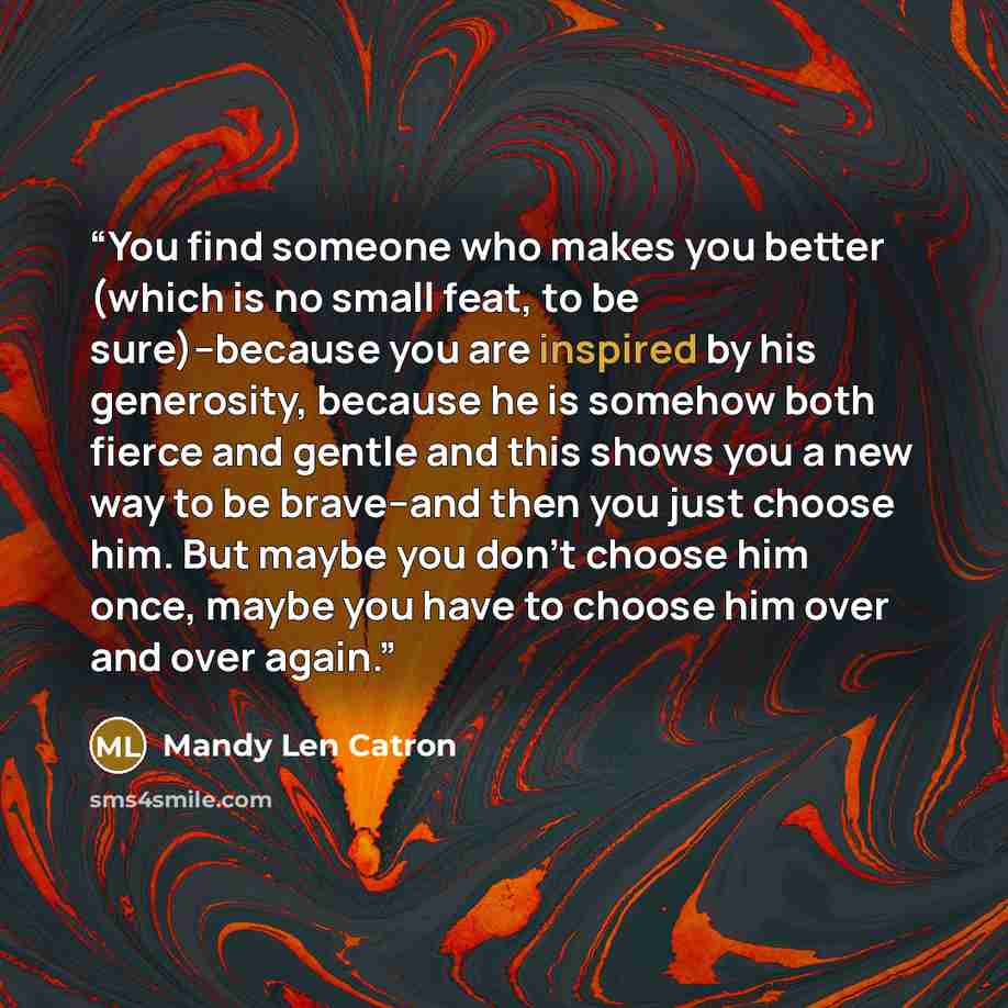 “You find someone who makes you better (which is no small feat, to be sure)--because you are inspired by his generosity, because he is somehow both fierce and gentle and this shows you a new way to be brave--and then you just choose him. But maybe you don't choose him once, maybe you have to choose…” quote by Mandy Len Catron