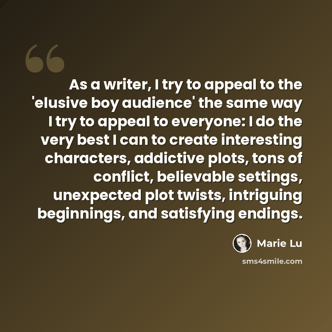 “As a writer, I try to appeal to the 'elusive boy audience' the same way I try to appeal to everyone: I do the very best I can to create interesting characters, addictive plots, tons of conflict, believable settings, unexpected plot twists, intriguing beginnings, and satisfying endings.” quote by Marie Lu