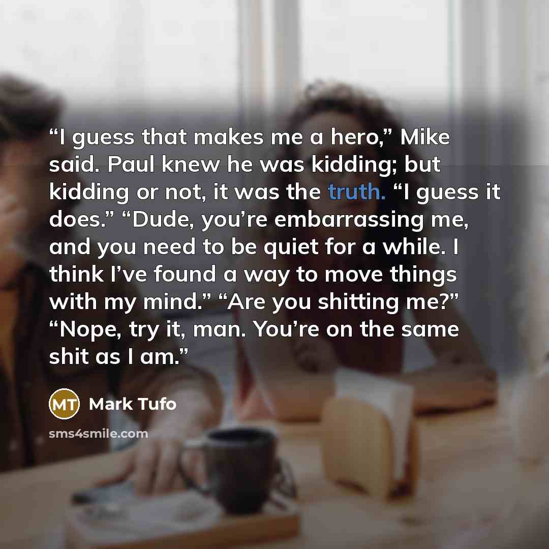 “I guess that makes me a hero,” Mike said. Paul knew he was kidding; but kidding or not, it was the truth. “I guess it does.” “Dude, you’re embarrassing me, and you need to be quiet for a while. I think I’ve found a way to move things with my mind.” “Are you shitting me?” “Nope, try it, man. You’re…” quote by Mark Tufo