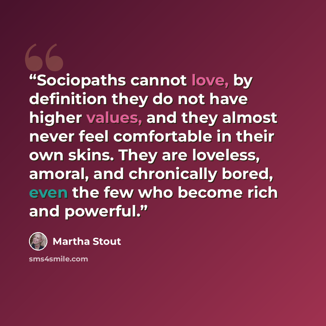 “Sociopaths cannot love, by definition they do not have higher values, and they almost never feel comfortable in their own skins. They are loveless, amoral, and chronically bored, even the few who become rich and powerful.” quote by Martha Stout