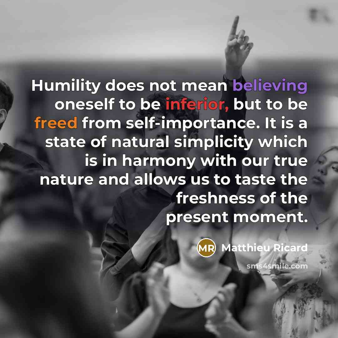 “Humility does not mean believing oneself to be inferior, but to be freed from self-importance. It is a state of natural simplicity which is in harmony with our true nature and allows us to taste the freshness of the present moment.” quote by Matthieu Ricard