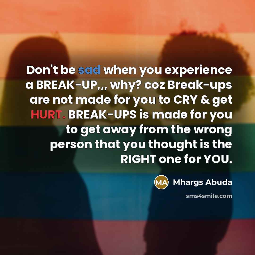 “Don't be sad when you experience a BREAK-UP,,, why? coz Break-ups are not made for you to CRY & get HURT. BREAK-UPS is made for you to get away from the wrong person that you thought is the RIGHT one for YOU.” quote by Mhargs Abuda