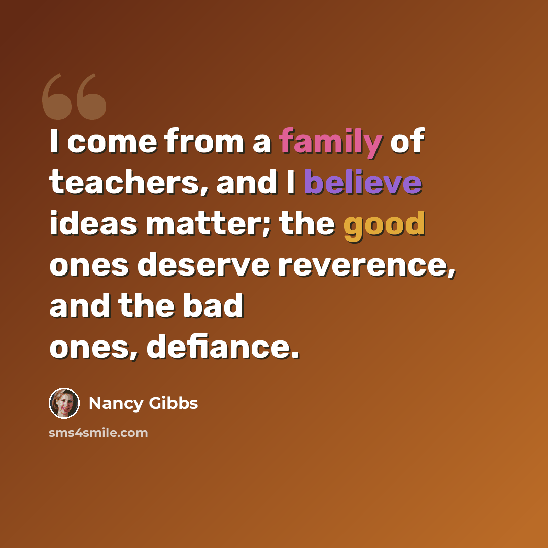 “I come from a family of teachers, and I believe ideas matter; the good ones deserve reverence, and the bad ones, defiance.” quote by Nancy Gibbs