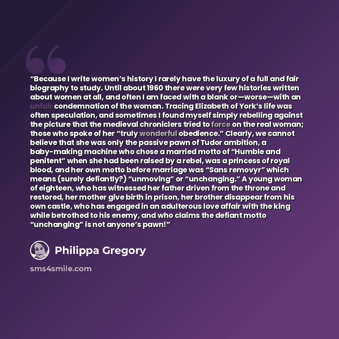 “Because I write women’s history I rarely have the luxury of a full and fair biography to study. Until about 1960 there were very few histories written about women at all, and often I am faced with a blank or—worse—with an unfair condemnation of the woman. Tracing Elizabeth of York’s life was often…” quote by Philippa Gregory