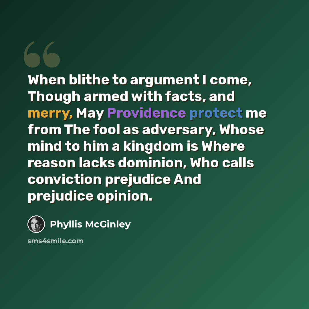“When blithe to argument I come, Though armed with facts, and merry, May Providence protect me from The fool as adversary, Whose mind to him a kingdom is Where reason lacks dominion, Who calls conviction prejudice And prejudice opinion.” quote by Phyllis McGinley