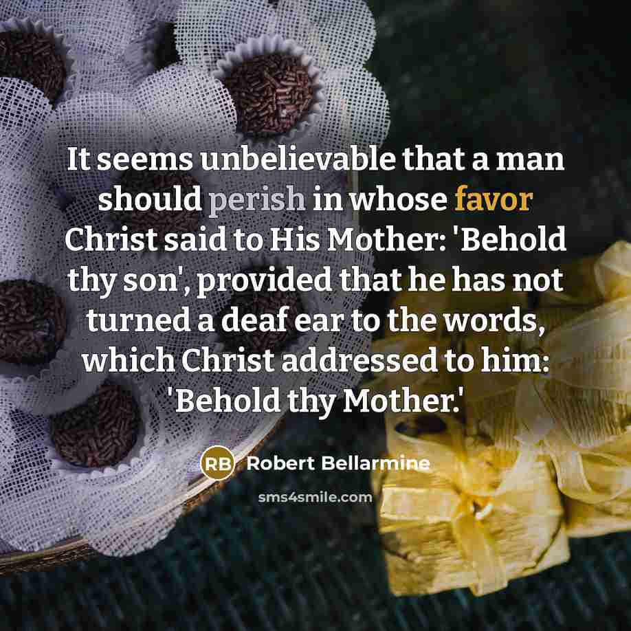 “It seems unbelievable that a man should perish in whose favor Christ said to His Mother: 'Behold thy son', provided that he has not turned a deaf ear to the words, which Christ addressed to him: 'Behold thy Mother.'” quote by Robert Bellarmine
