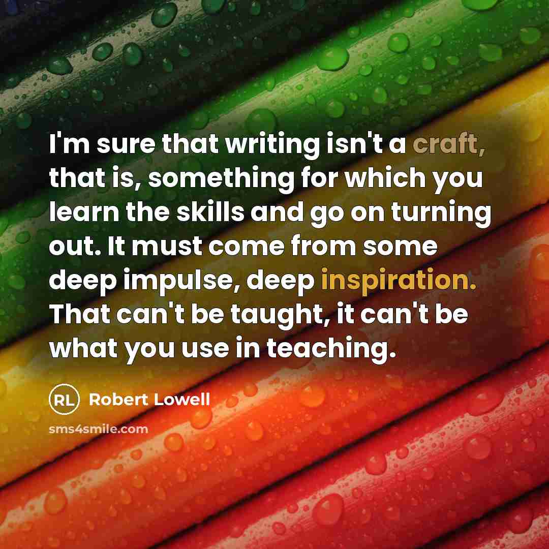 “I'm sure that writing isn't a craft, that is, something for which you learn the skills and go on turning out. It must come from some deep impulse, deep inspiration. That can't be taught, it can't be what you use in teaching.” quote by Robert Lowell