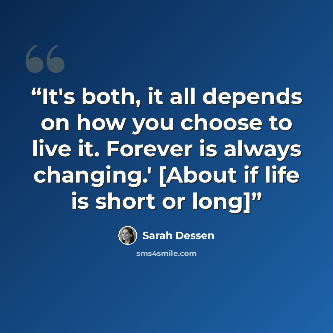 “It's both, it all depends on how you choose to live it. Forever is always changing.' [About if life is short or long]” quote by Sarah Dessen