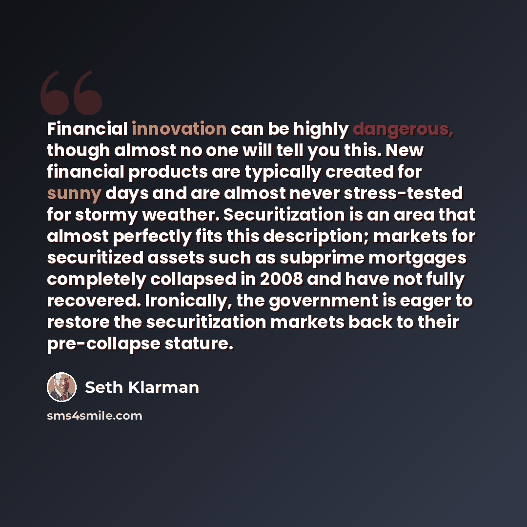 “Financial innovation can be highly dangerous, though almost no one will tell you this. New financial products are typically created for sunny days and are almost never stress-tested for stormy weather. Securitization is an area that almost perfectly fits this description; markets for securitized…” quote by Seth Klarman