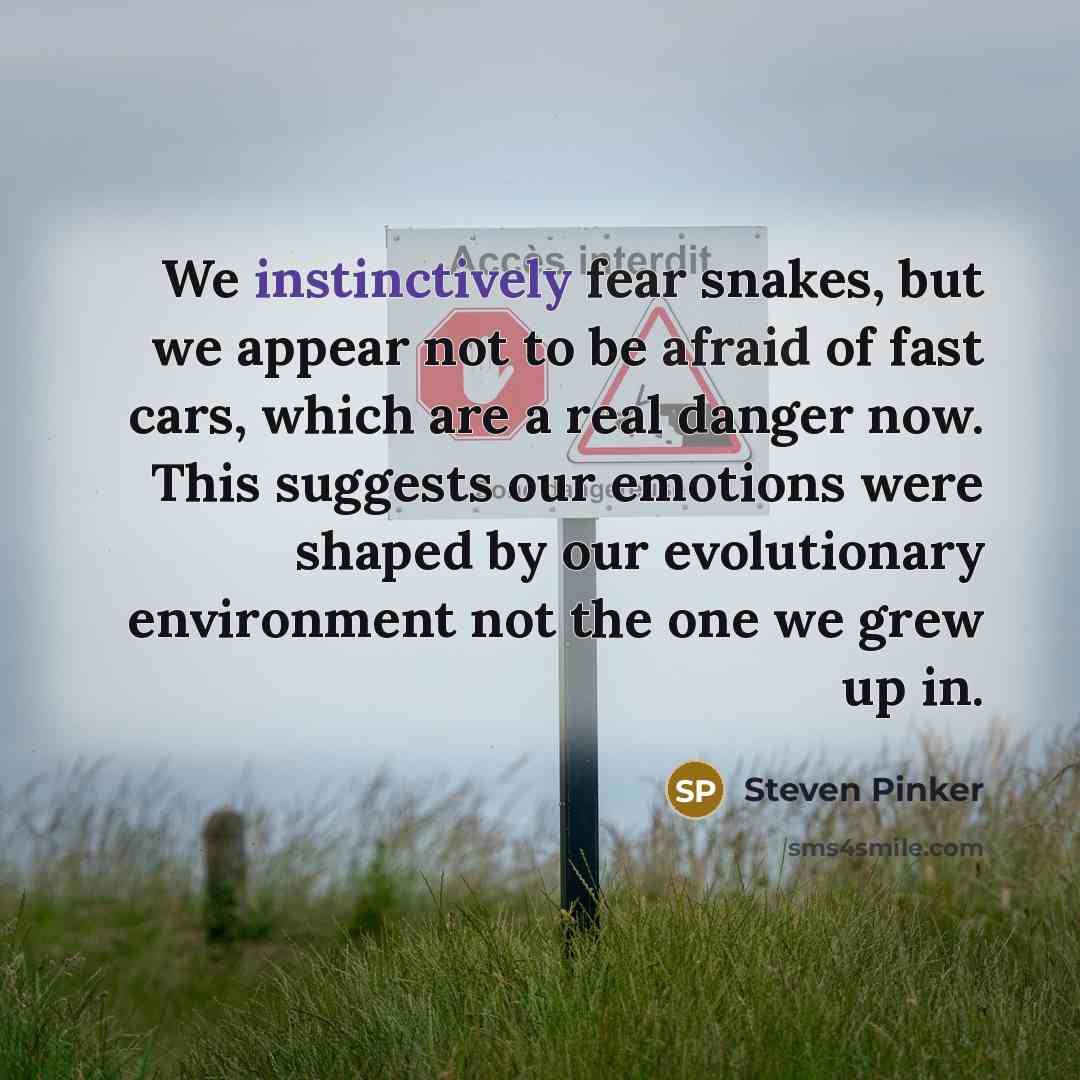 “We instinctively fear snakes, but we appear not to be afraid of fast cars, which are a real danger now. This suggests our emotions were shaped by our evolutionary environment not the one we grew up in.” quote by Steven Pinker