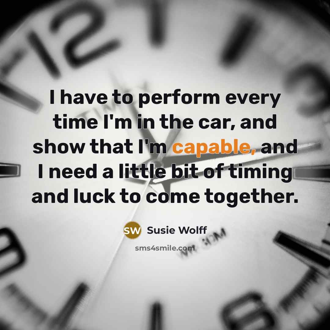“I have to perform every time I'm in the car, and show that I'm capable, and I need a little bit of timing and luck to come together.” quote by Susie Wolff