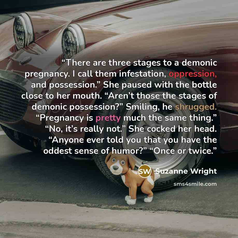 “There are three stages to a demonic pregnancy. I call them infestation, oppression, and possession.” She paused with the bottle close to her mouth. “Aren’t those the stages of demonic possession?” Smiling, he shrugged. “Pregnancy is pretty much the same thing.” “No, it’s really not.” She cocked…” quote by Suzanne Wright