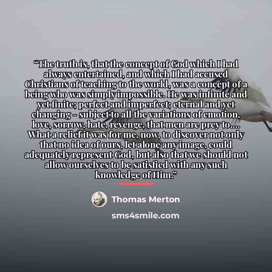 “The truth is, that the concept of God which I had always entertained, and which I had accused Christians of teaching to the world, was a concept of a being who was simply impossible. He was infinite and yet finite; perfect and imperfect; eternal and yet changing - subject to all the variations of…” quote by Thomas Merton