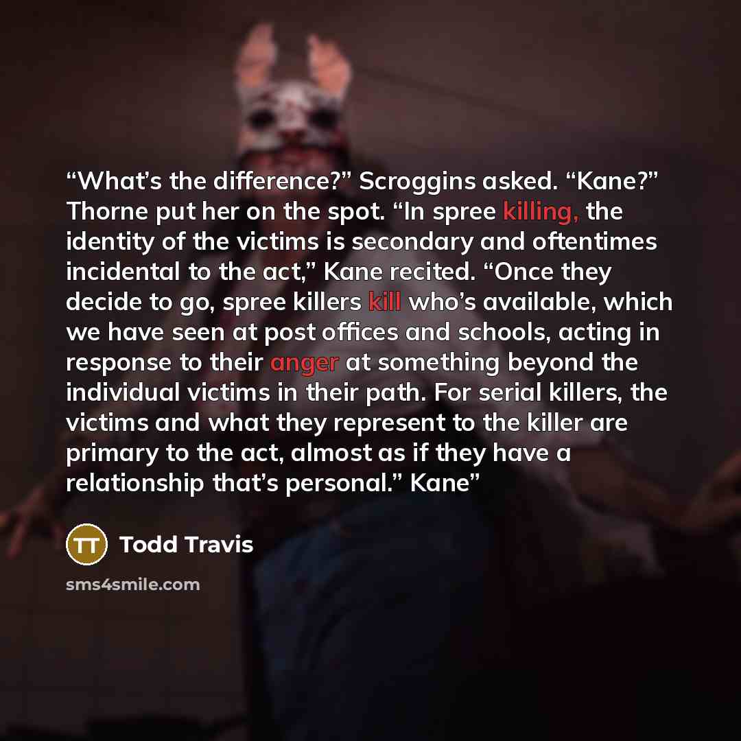 “What’s the difference?” Scroggins asked. “Kane?” Thorne put her on the spot. “In spree killing, the identity of the victims is secondary and oftentimes incidental to the act,” Kane recited. “Once they decide to go, spree killers kill who’s available, which we have seen at post offices and schools…” quote by Todd Travis