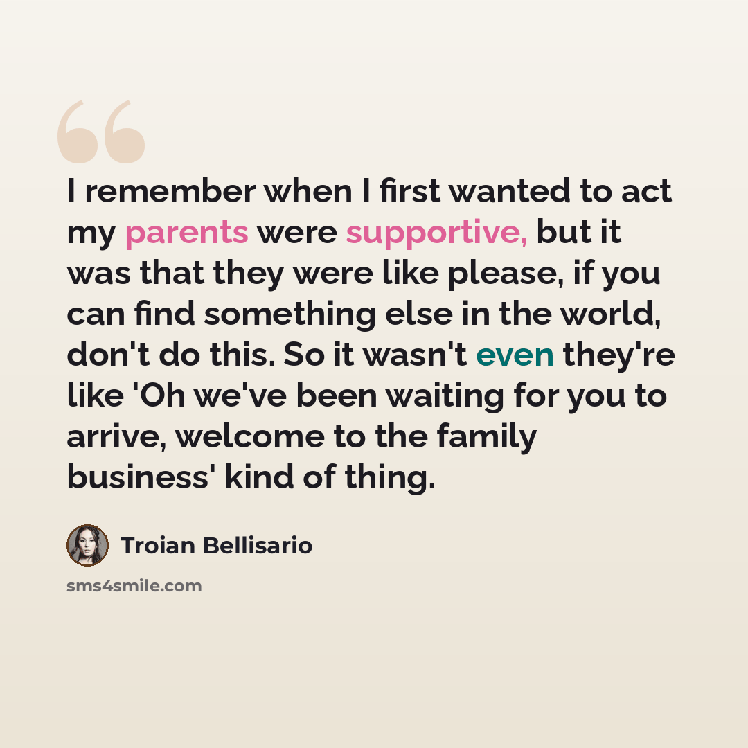 “I remember when I first wanted to act my parents were supportive, but it was that they were like please, if you can find something else in the world, don't do this. So it wasn't even they're like 'Oh we've been waiting for you to arrive, welcome to the family business' kind of thing.” quote by Troian Bellisario