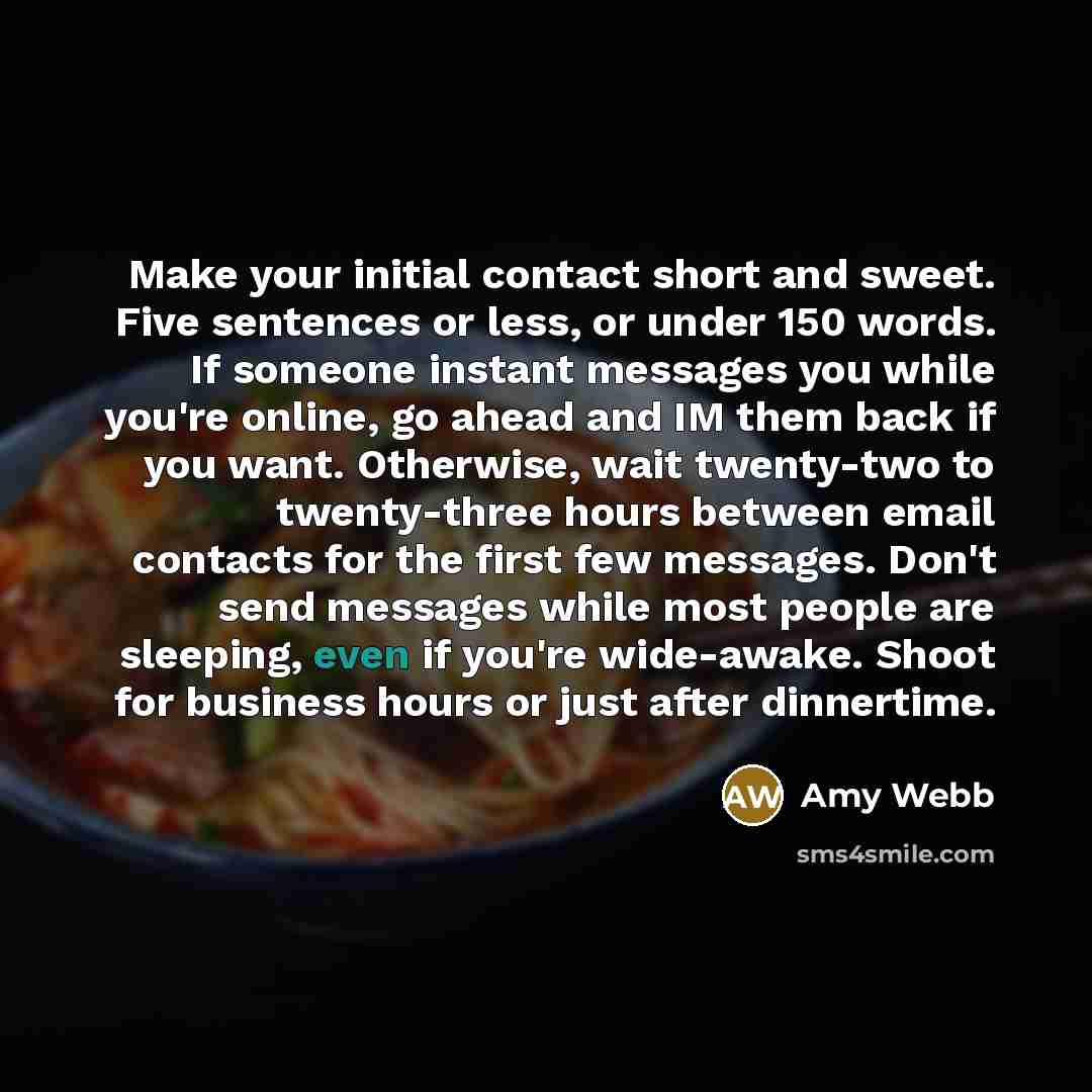 “Make your initial contact short and sweet. Five sentences or less, or under 150 words. If someone instant messages you while you're online, go ahead and IM them back if you want. Otherwise, wait twenty-two to twenty-three hours between email contacts for the first few messages. Don't send messages…” quote by Amy Webb