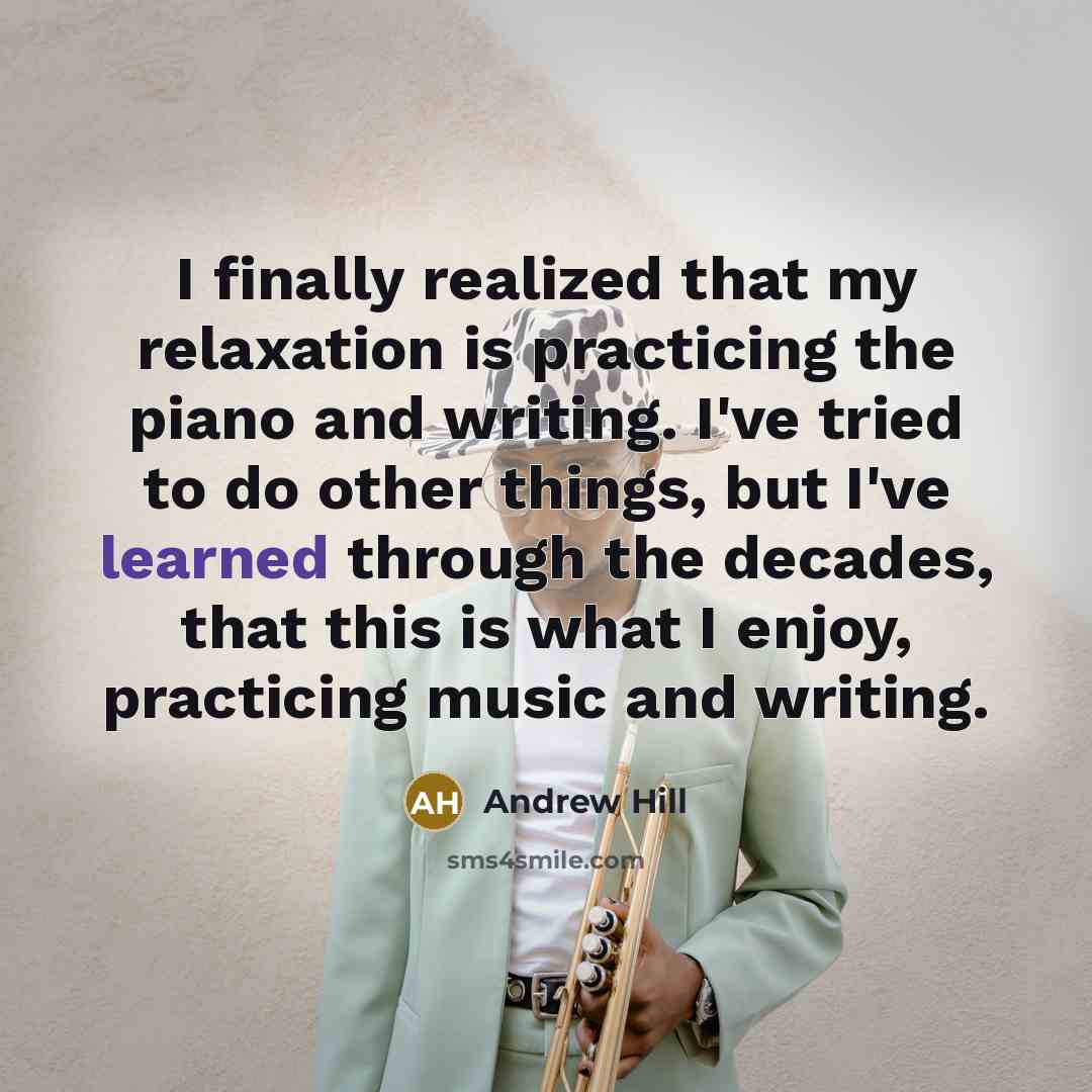 “I finally realized that my relaxation is practicing the piano and writing. I've tried to do other things, but I've learned through the decades, that this is what I enjoy, practicing music and writing.” quote by Andrew Hill