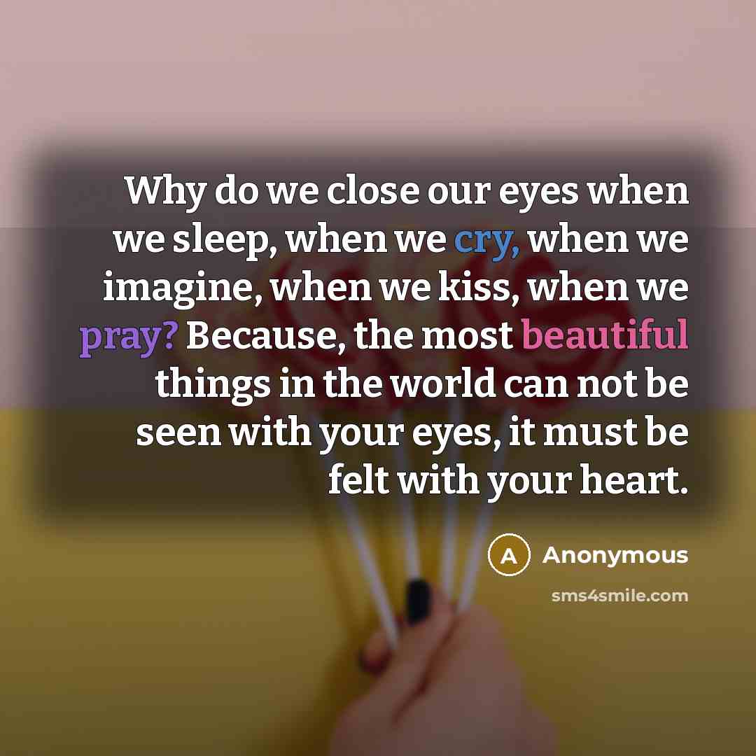“Why do we close our eyes when we sleep, when we cry, when we imagine, when we kiss, when we pray? Because, the most beautiful things in the world can not be seen with your eyes, it must be felt with your heart.” quote by Anonymous