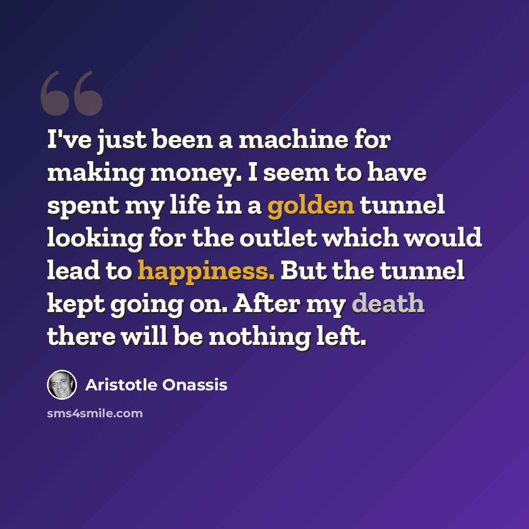 “I've just been a machine for making money. I seem to have spent my life in a golden tunnel looking for the outlet which would lead to happiness. But the tunnel kept going on. After my death there will be nothing left.” quote by Aristotle Onassis