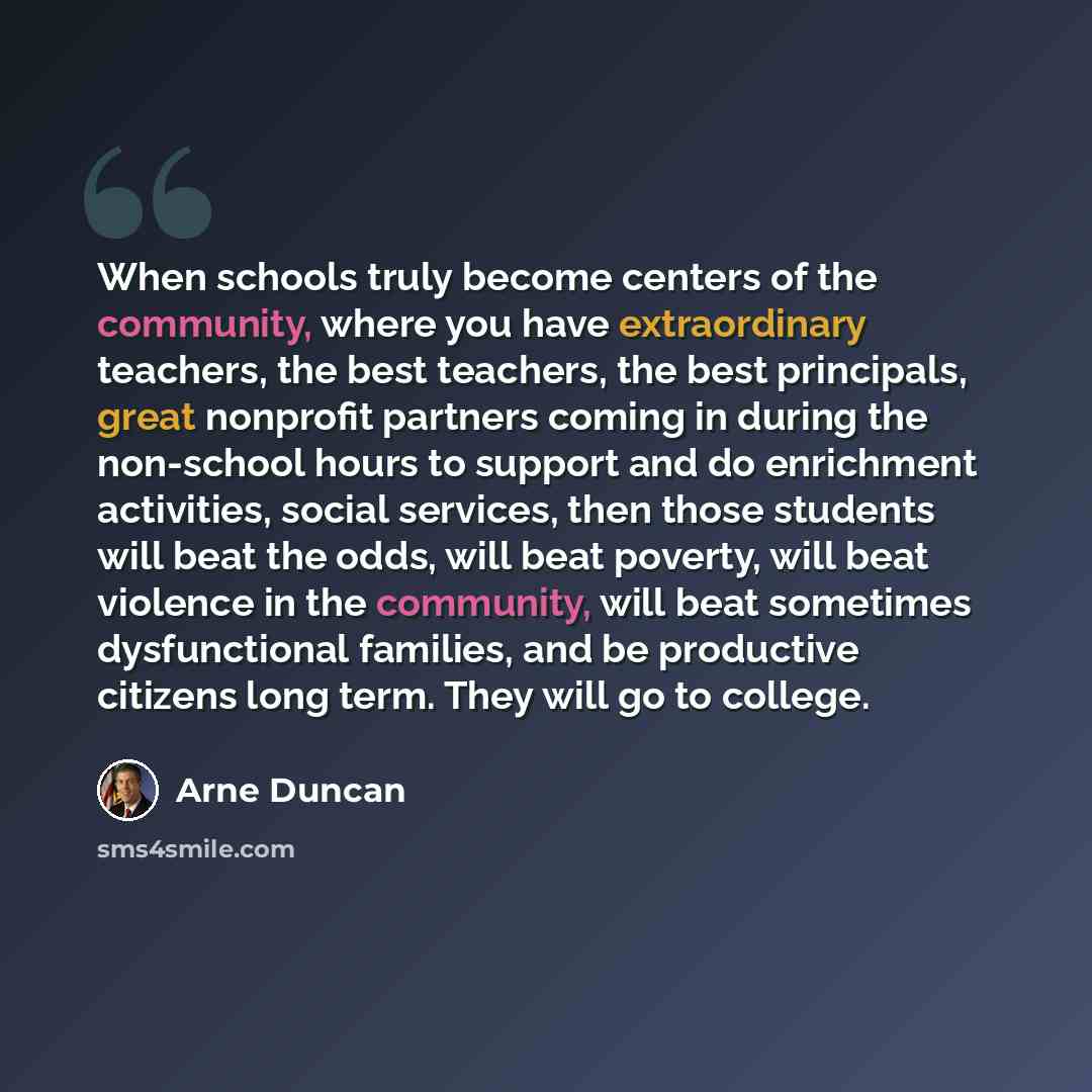 “When schools truly become centers of the community, where you have extraordinary teachers, the best teachers, the best principals, great nonprofit partners coming in during the non-school hours to support and do enrichment activities, social services, then those students will beat the odds, will…” quote by Arne Duncan