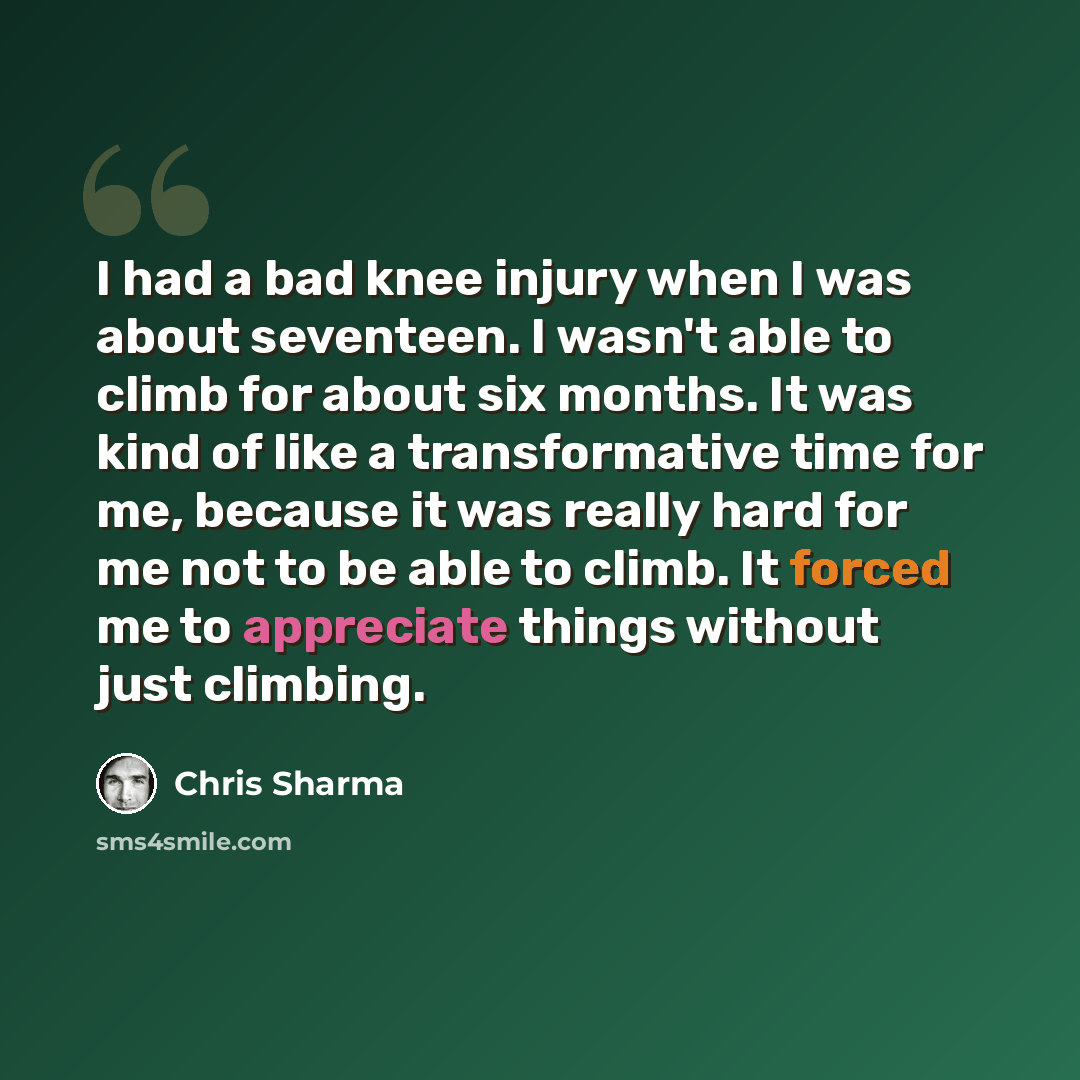“I had a bad knee injury when I was about seventeen. I wasn't able to climb for about six months. It was kind of like a transformative time for me, because it was really hard for me not to be able to climb. It forced me to appreciate things without just climbing.” quote by Chris Sharma