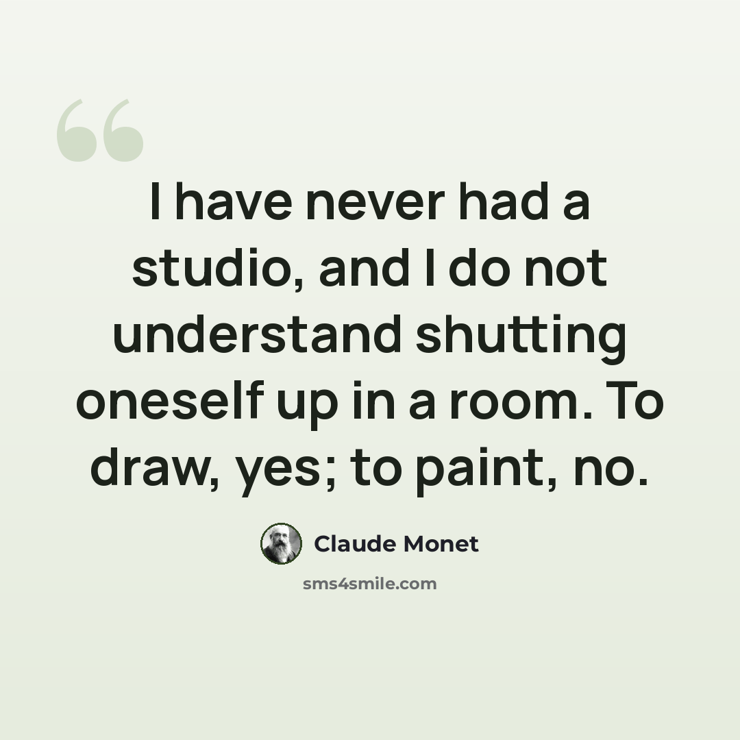 “I have never had a studio, and I do not understand shutting oneself up in a room. To draw, yes; to paint, no.” quote by Claude Monet