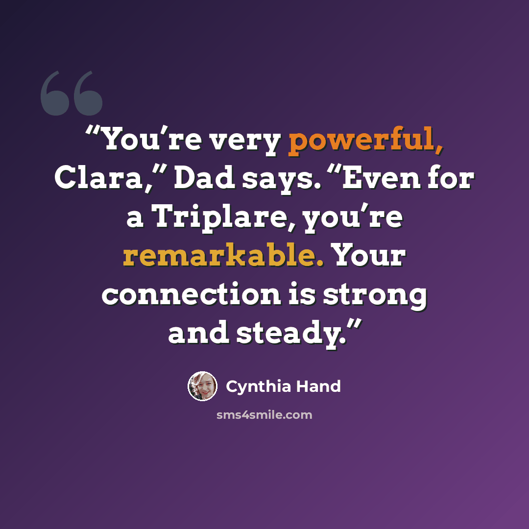 “You’re very powerful, Clara,” Dad says. “Even for a Triplare, you’re remarkable. Your connection is strong and steady.” quote by Cynthia Hand