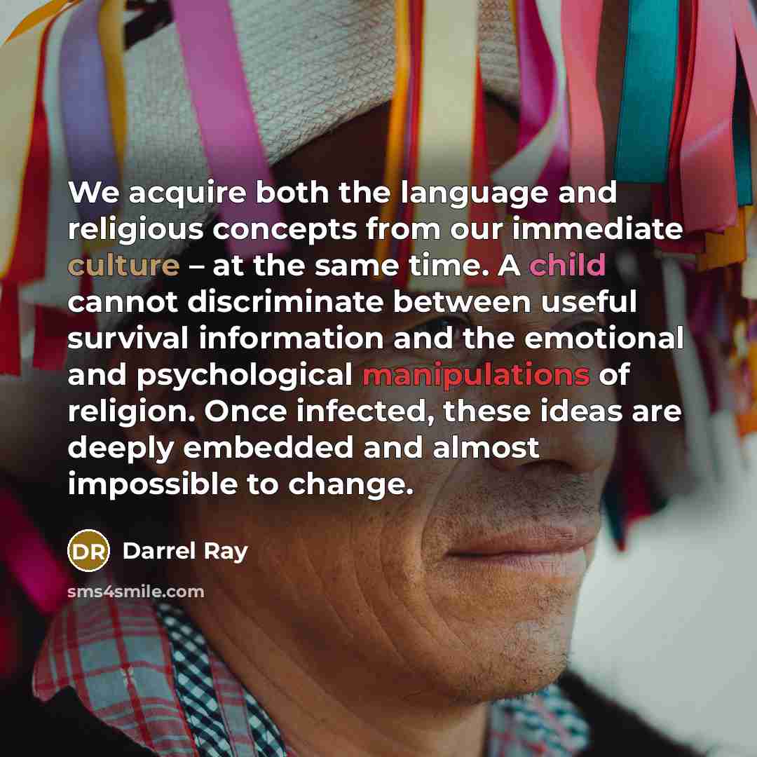 “We acquire both the language and religious concepts from our immediate culture – at the same time. A child cannot discriminate between useful survival information and the emotional and psychological manipulations of religion. Once infected, these ideas are deeply embedded and almost impossible to…” quote by Darrel Ray