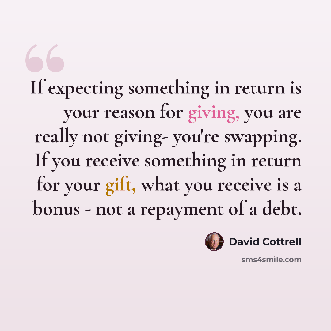 “If expecting something in return is your reason for giving, you are really not giving- you're swapping. If you receive something in return for your gift, what you receive is a bonus - not a repayment of a debt.” quote by David Cottrell