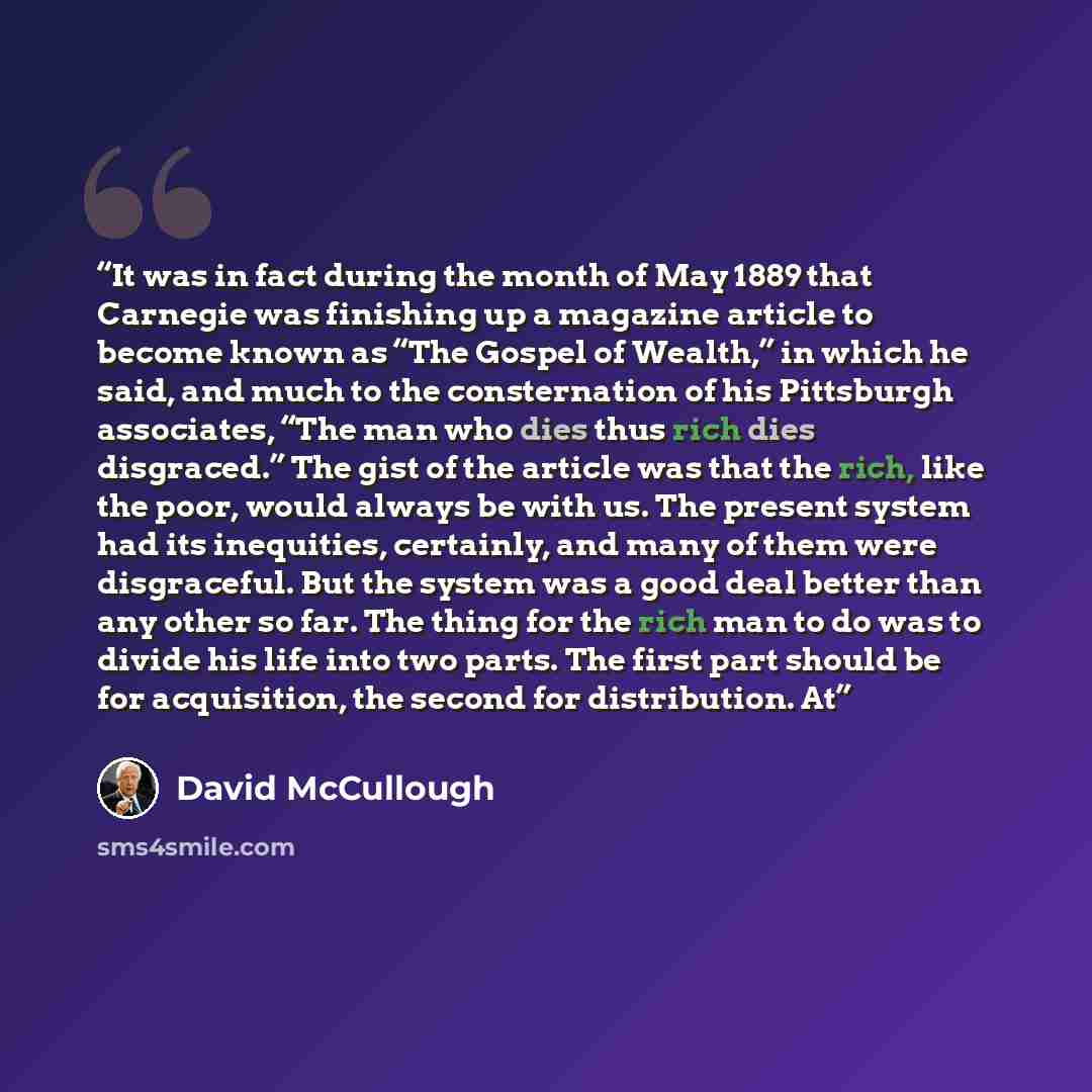 “It was in fact during the month of May 1889 that Carnegie was finishing up a magazine article to become known as “The Gospel of Wealth,” in which he said, and much to the consternation of his Pittsburgh associates, “The man who dies thus rich dies disgraced.” The gist of the article was that the…” quote by David McCullough
