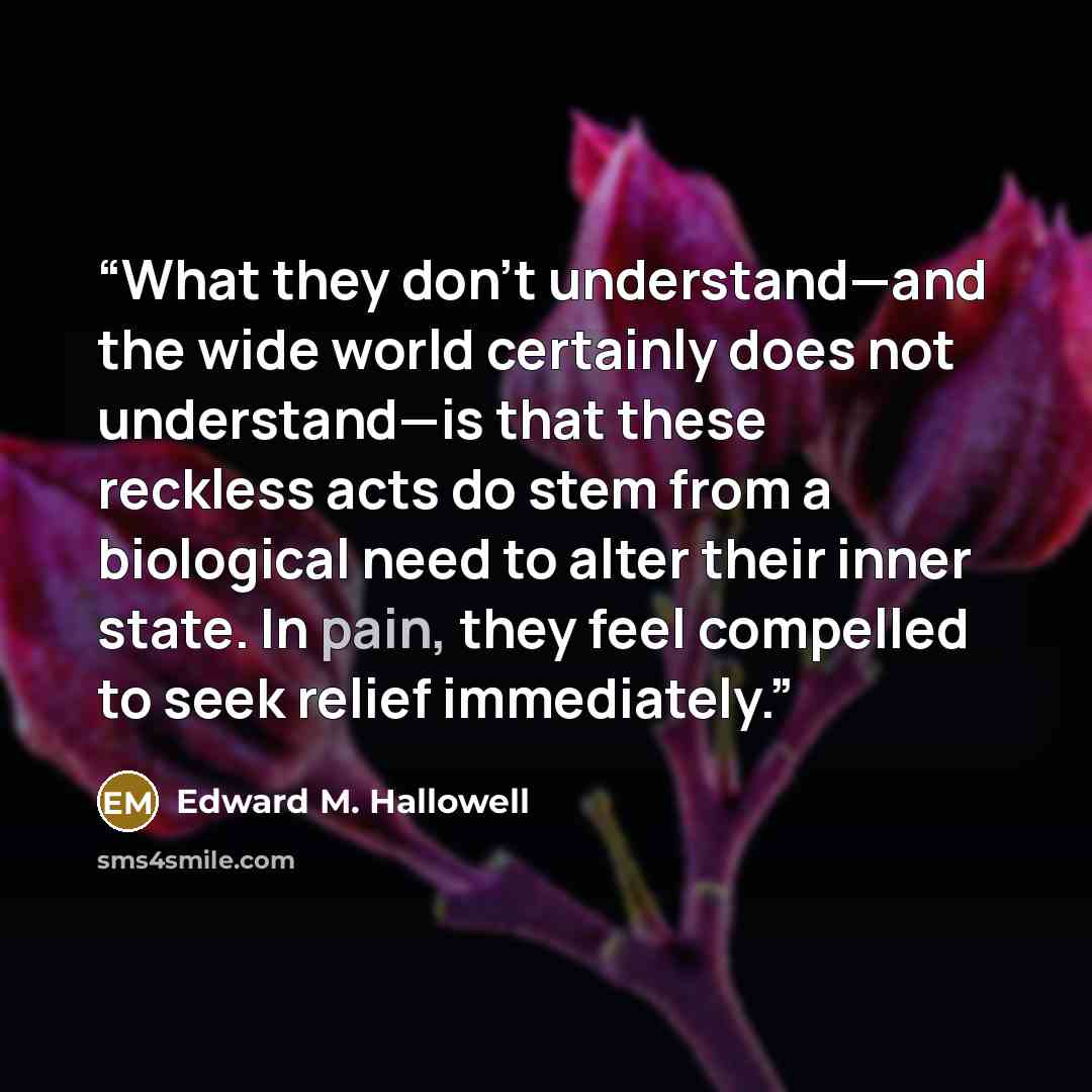“What they don’t understand—and the wide world certainly does not understand—is that these reckless acts do stem from a biological need to alter their inner state. In pain, they feel compelled to seek relief immediately.” quote by Edward M. Hallowell