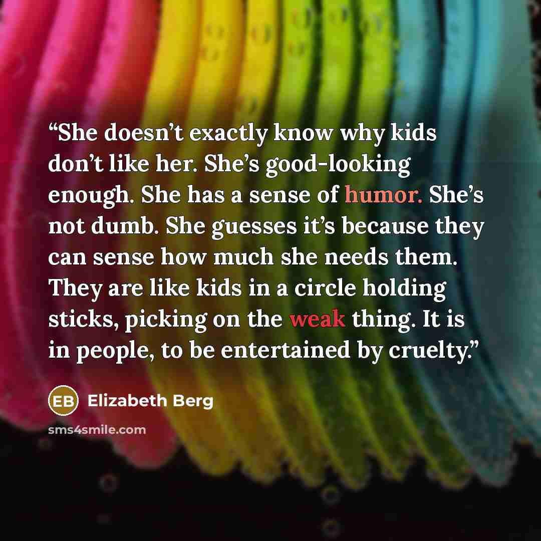 “She doesn’t exactly know why kids don’t like her. She’s good-looking enough. She has a sense of humor. She’s not dumb. She guesses it’s because they can sense how much she needs them. They are like kids in a circle holding sticks, picking on the weak thing. It is in people, to be entertained by…” quote by Elizabeth Berg