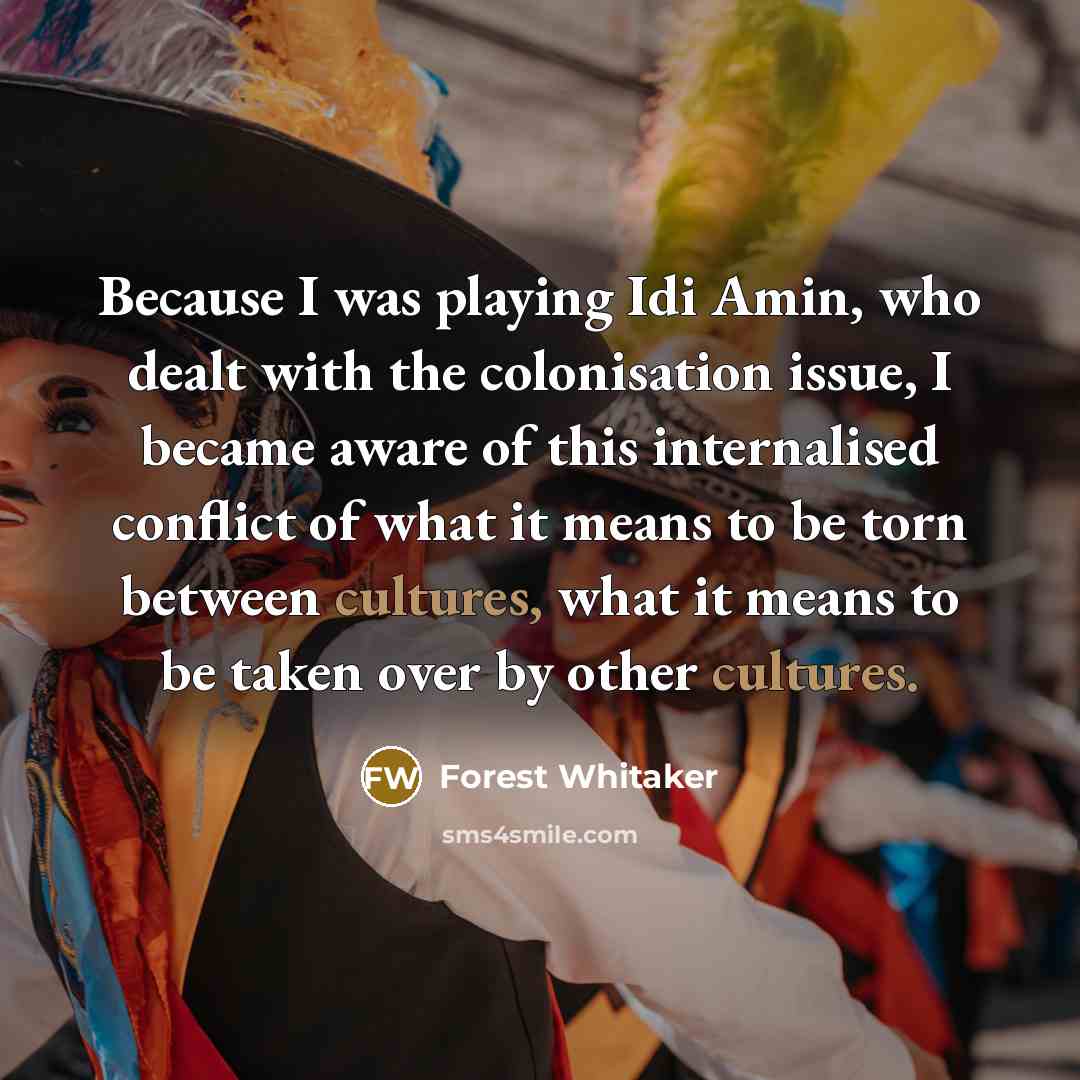 “Because I was playing Idi Amin, who dealt with the colonisation issue, I became aware of this internalised conflict of what it means to be torn between cultures, what it means to be taken over by other cultures.” quote by Forest Whitaker