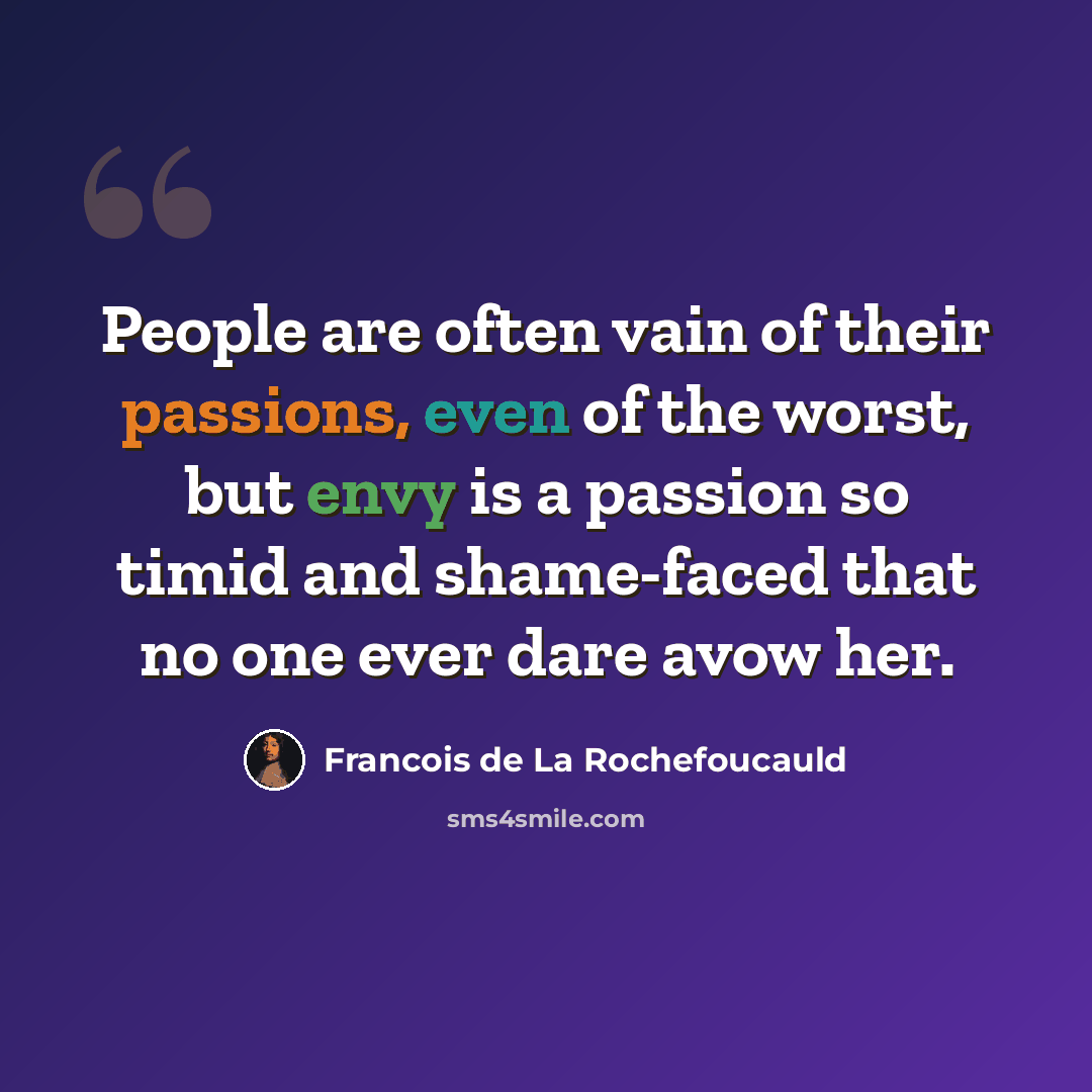 “People are often vain of their passions, even of the worst, but envy is a passion so timid and shame-faced that no one ever dare avow her.” quote by Francois de La Rochefoucauld