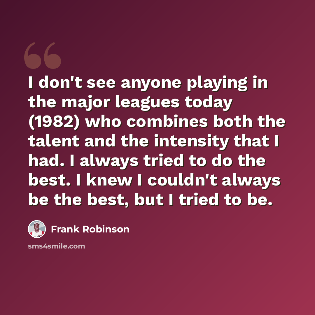 “I don't see anyone playing in the major leagues today (1982) who combines both the talent and the intensity that I had. I always tried to do the best. I knew I couldn't always be the best, but I tried to be.” quote by Frank Robinson