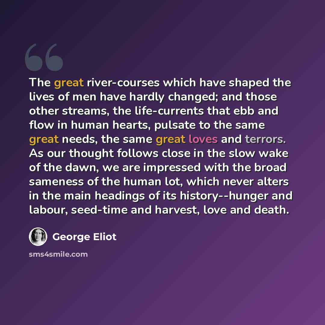 “The great river-courses which have shaped the lives of men have hardly changed; and those other streams, the life-currents that ebb and flow in human hearts, pulsate to the same great needs, the same great loves and terrors. As our thought follows close in the slow wake of the dawn, we are…” quote by George Eliot