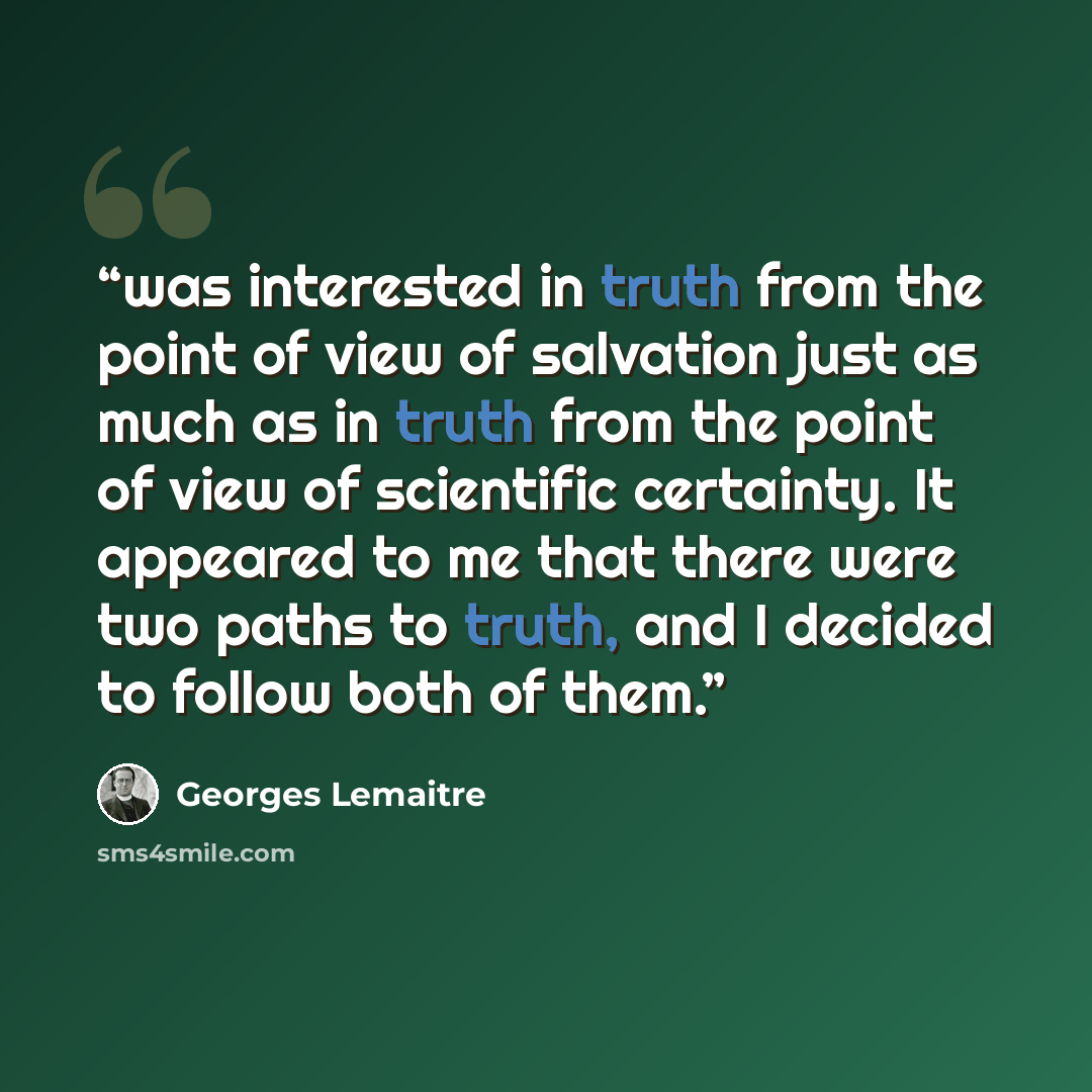 “was interested in truth from the point of view of salvation just as much as in truth from the point of view of scientific certainty. It appeared to me that there were two paths to truth, and I decided to follow both of them.” quote by Georges Lemaître