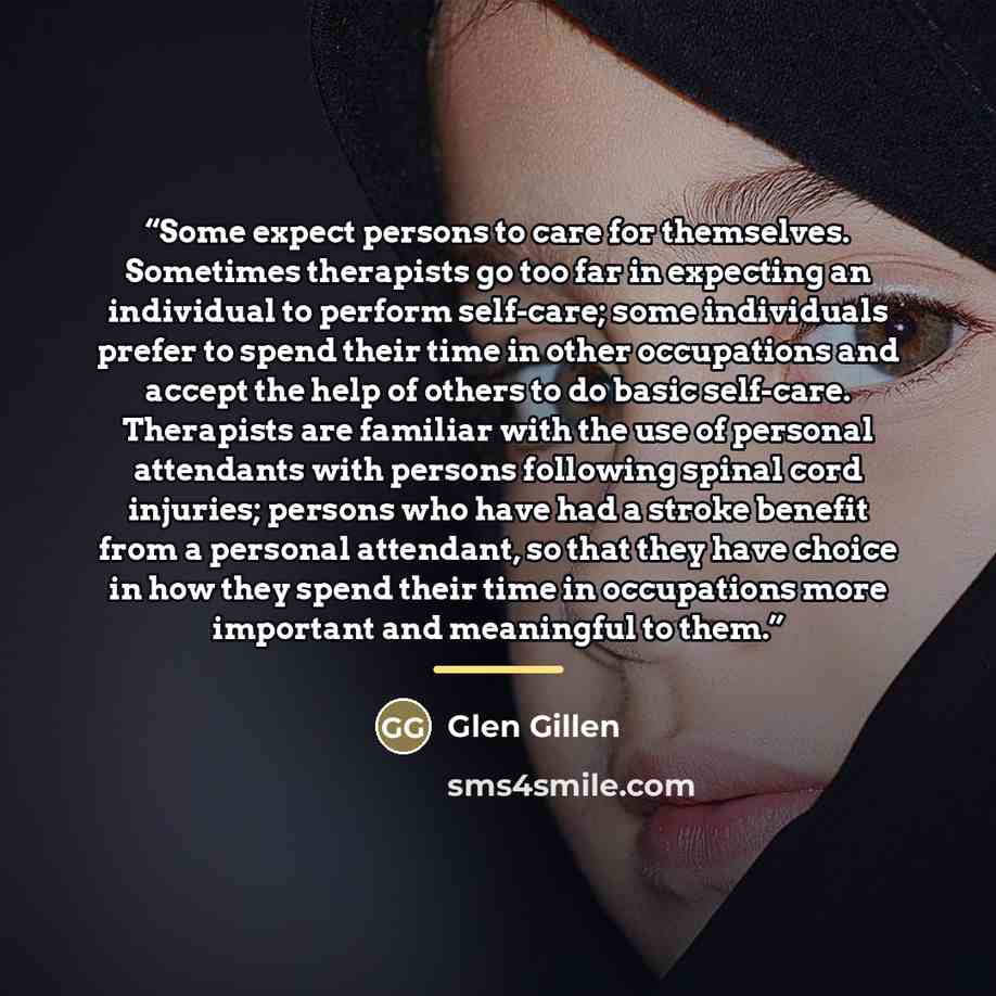 “Some expect persons to care for themselves. Sometimes therapists go too far in expecting an individual to perform self-care; some individuals prefer to spend their time in other occupations and accept the help of others to do basic self-care. Therapists are familiar with the use of personal…” quote by Glen Gillen
